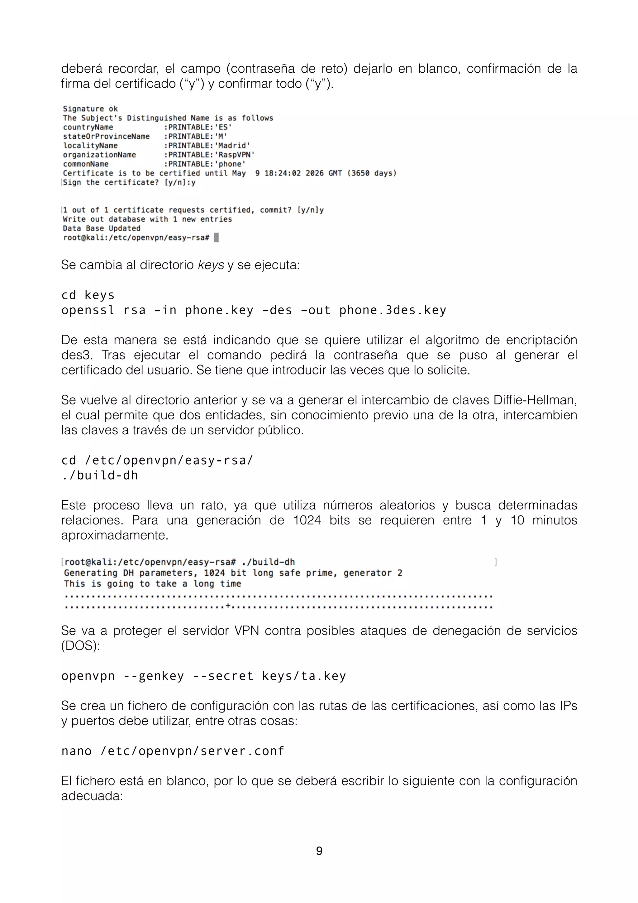 deberá recordar, el campo (contraseña de reto) dejarlo en blanco, conﬁrmación de la
ﬁrma del certiﬁcado (“y”) y conﬁrmar todo (“y”).
Se cambia al directorio keys y se ejecuta:
cd keys
openssl rsa –in phone.key –des –out phone.3des.key
De esta manera se está indicando que se quiere utilizar el algoritmo de encriptación
des3. Tras ejecutar el comando pedirá la contraseña que se puso al generar el
certiﬁcado del usuario. Se tiene que introducir las veces que lo solicite.
Se vuelve al directorio anterior y se va a generar el intercambio de claves Difﬁe-Hellman,
el cual permite que dos entidades, sin conocimiento previo una de la otra, intercambien
las claves a través de un servidor público.
cd /etc/openvpn/easy-rsa/
./build-dh
Este proceso lleva un rato, ya que utiliza números aleatorios y busca determinadas
relaciones. Para una generación de 1024 bits se requieren entre 1 y 10 minutos
aproximadamente.
Se va a proteger el servidor VPN contra posibles ataques de denegación de servicios
(DOS):
openvpn --genkey --secret keys/ta.key
Se crea un ﬁchero de conﬁguración con las rutas de las certiﬁcaciones, así como las IPs
y puertos debe utilizar, entre otras cosas:
nano /etc/openvpn/server.conf
El ﬁchero está en blanco, por lo que se deberá escribir lo siguiente con la conﬁguración
adecuada:
9
 