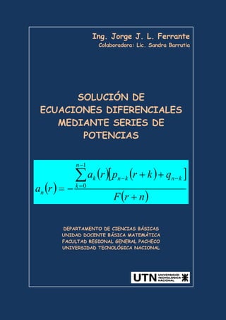 Ing. Jorge J. L. Ferrante
Colaboradora: Lic. Sandra Barrutia
SOLUCIÓN DE
ECUACIONES DIFERENCIALES
MEDIANTE SERIES DE
POTENCIAS
( )
( ) ( )
[ ]
( )
n
r
F
q
k
r
p
r
a
r
a
n
k
k
n
k
n
k
n
+
+
+
−
=
∑
−
=
−
−
1
0
DEPARTAMENTO DE CIENCIAS BÁSICAS
UNIDAD DOCENTE BÁSICA MATEMÁTICA
FACULTAD REGIONAL GENERAL PACHECO
UNIVERSIDAD TECNOLÓGICA NACIONAL
 