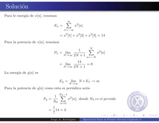 Soluci´n
      o
Para le energ´ de x[n], tenemos
             ıa
                                          ∞
                               Ex =           x2 [n]
                                      n=−∞

                                    = x2 [1] + x2 [2] + x2 [3] = 14
Para la potencia de x[n], tenemos
                                                            N
                                          1
                               Px = l´
                                     ım                          x2 [n]
                                   N →∞ 2N + 1
                                                         n=−N
                                                14
                                    = l´
                                       ım            =0
                                      N →∞    2N + 1
La energ´ de y[n] es
        ıa

                                    Ey = l´
                                          ım N ∗ Ex → ∞
                                          N →∞
Para la potencia de y[n] como esta es peri´dica seria
                                          o
                                  N0 −1
                             1
                        Py =              x2 [n]; donde N0 es el periodo
                             N0     n=0
                               1
                           =     14 = 2
                               7
                            Jorge A. Rodr´
                                         ıguez         Ejercicios Para el Primer Parcial Cap´
                                                                                            ıtulo 2
 