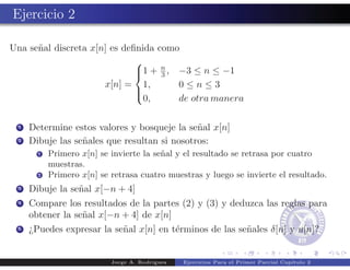 Ejercicio 2

Una se˜al discreta x[n] es deﬁnida como
      n
                              
                              1 + n , −3 ≤ n ≤ −1
                                   3
                      x[n] = 1,        0≤n≤3
                              
                                0,     de otra manera
                              


 1   Determine estos valores y bosqueje la se˜al x[n]
                                              n
 2   Dibuje las se˜ales que resultan si nosotros:
                  n
       1   Primero x[n] se invierte la se˜al y el resultado se retrasa por cuatro
                                         n
           muestras.
       2   Primero x[n] se retrasa cuatro muestras y luego se invierte el resultado.
 3   Dibuje la se˜al x[−n + 4]
                 n
 4   Compare los resultados de la partes (2) y (3) y deduzca las reglas para
     obtener la se˜al x[−n + 4] de x[n]
                  n
 5   ¿Puedes expresar la se˜al x[n] en t´rminos de las se˜ales δ[n] y u[n]?
                           n            e                n


                           Jorge A. Rodr´
                                        ıguez   Ejercicios Para el Primer Parcial Cap´
                                                                                     ıtulo 2
 
