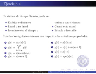 Ejercicio 4


Un sistema de tiempo discreto puede ser

      Est´tico o din´mico
         a          a                                  variante con el tiempo
      Lineal o no lineal                               Causal o no causal
      Invariante con el tiempo o                       Estable o inestable

Examine los siguientes sistemas con respecto a las anteriores propiedades.

  1   y[n] = cos(x[n])                             5   y[n] = x[n]u[n]
               n+1
  2   y[n] =          x[k]                         6   y[n] = x[n] + nx[n + 1]
               k=−∞
  3   y[n] = x[n]cos(ω0 n)
                                                   7   y[n] = x[−n]
  4   y[n] = x[−n + 2]                             8   y[n] = sgn(x[n])




                             Jorge A. Rodr´
                                          ıguez   Ejercicios Para el Primer Parcial Cap´
                                                                                       ıtulo 2
 