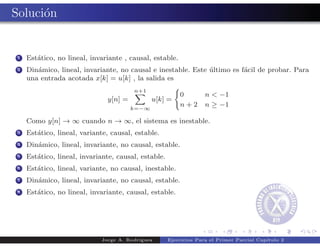 Soluci´n
      o


 1   Est´tico, no lineal, invariante , causal, estable.
        a
 2   Din´mico, lineal, invariante, no causal e inestable. Este ultimo es f´cil de probar. Para
        a                                                      ´          a
     una entrada acotada x[k] = u[k] , la salida es
                                        n+1
                                                          0         n < −1
                               y[n] =          u[k] =
                                        k=−∞
                                                          n+2       n ≥ −1

     Como y[n] → ∞ cuando n → ∞, el sistema es inestable.
 3   Est´tico, lineal, variante, causal, estable.
        a
 4   Din´mico, lineal, invariante, no causal, estable.
        a
 5   Est´tico, lineal, invariante, causal, estable.
        a
 6   Est´tico, lineal, variante, no causal, inestable.
        a
 7   Din´mico, lineal, invariante, no causal, estable.
        a
 8   Est´tico, no lineal, invariante, causal, estable.
        a




                             Jorge A. Rodr´
                                          ıguez       Ejercicios Para el Primer Parcial Cap´
                                                                                           ıtulo 2
 