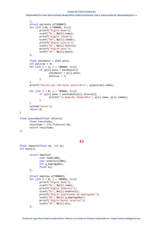 CURSO DE CURTA DURAÇÃO
TREINAMENTO PARA SOLUCIONAR PROBLEMAS COMPUTACIONAIS COM A LINGUAGEM DE PROGRAMAÇÃO C++
Professor: Ing. Henry Raúl González Brito | Mestre em Gestão de Projetos Informáticos | Email: henryraul@gmail.com
};
struct paciente p[TAMANO];
for (int i=0; i<TAMANO; i++){
printf("Digite Nome");
scanf("%s", &p[i].nome);
printf("Digite Idade");
scanf("%d", &p[i].idade);
printf("Digite altura");
scanf("%f", &p[i].altura);
printf("Digite peso");
scanf("%f", &p[i].peso);
};
float pesomaior = p[0].peso;
int posicao = 0;
for (int i = 1; i < TAMANO; i++){
if (p[i].peso > pesomaior){
pesomaior = p[i].peso;
posicao = i;
}
}
printf("Pessoa que tem maior pesso=%sn", p[posicao].nome);
for (int i = 0; i < TAMANO; i++){
if (p[i].peso > pesoideal(p[i].altura)){
printf("n Nome=%s Idade=%dn", p[i].nome, p[i].idade);
}
}
system("pause");
return 0;
}
float pesoideal(float altura){
float resultado;
resultado = (72.7*altura)-58;
return resultado;
};
43
float Imposto(float ms, int q);
int main(){
struct empresa{
char nome[100];
char endereco[200];
int q_empregados;
float ms;
};
struct empresa e[TAMANO];
for (int i = 0; i < TAMANO; i++){
printf("Digite Nome");
scanf("%s", &e[i].nome);
printf("Digite Endereco");
scanf("%s", &e[i].endereco);
printf("Digite Quantidade de empregados");
scanf("%d", &e[i].q_empregados);
printf("Digite Media Salarial");
scanf("%f", &e[i].ms);
};
 