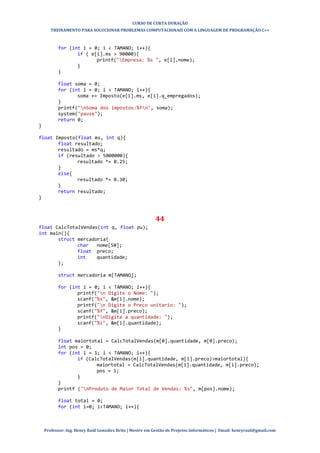 CURSO DE CURTA DURAÇÃO
TREINAMENTO PARA SOLUCIONAR PROBLEMAS COMPUTACIONAIS COM A LINGUAGEM DE PROGRAMAÇÃO C++
Professor: Ing. Henry Raúl González Brito | Mestre em Gestão de Projetos Informáticos | Email: henryraul@gmail.com
for (int i = 0; i < TAMANO; i++){
if ( e[i].ms > 90000){
printf("Empresa: %s ", e[i].nome);
}
}
float soma = 0;
for (int i = 0; i < TAMANO; i++){
soma += Imposto(e[i].ms, e[i].q_empregados);
}
printf("nSoma dos impostos:%fn", soma);
system("pause");
return 0;
}
float Imposto(float ms, int q){
float resultado;
resultado = ms*q;
if (resultado > 5000000){
resultado *= 0.25;
}
else{
resultado *= 0.30;
}
return resultado;
}
44
float CalcTotalVendas(int q, float pu);
int main(){
struct mercadoria{
char nome[50];
float preco;
int quantidade;
};
struct mercadoria m[TAMANO];
for (int i = 0; i < TAMANO; i++){
printf("n Digite o Nome: ");
scanf("%s", &m[i].nome);
printf("n Digite o Preco unitario: ");
scanf("%f", &m[i].preco);
printf("nDigite a quantidade: ");
scanf("%i", &m[i].quantidade);
}
float maiortotal = CalcTotalVendas(m[0].quantidade, m[0].preco);
int pos = 0;
for (int i = 1; i < TAMANO; i++){
if (CalcTotalVendas(m[i].quantidade, m[i].preco)>maiortotal){
maiortotal = CalcTotalVendas(m[i].quantidade, m[i].preco);
pos = i;
}
}
printf ("nProduto de Maior Total de Vendas: %s", m[pos].nome);
float total = 0;
for (int i=0; i<TAMANO; i++){
 