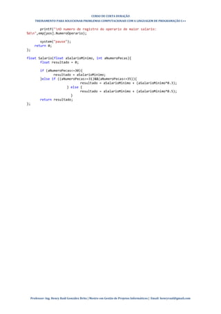 CURSO DE CURTA DURAÇÃO
TREINAMENTO PARA SOLUCIONAR PROBLEMAS COMPUTACIONAIS COM A LINGUAGEM DE PROGRAMAÇÃO C++
Professor: Ing. Henry Raúl González Brito | Mestre em Gestão de Projetos Informáticos | Email: henryraul@gmail.com
printf("nO numero de registro do operario de maior salario:
%dn",emp[pos].NumeroOperario);
system("pause");
return 0;
};
float Salario(float aSalarioMinimo, int aNumeroPecas){
float resultado = 0;
if (aNumeroPecas<=30){
resultado = aSalarioMinimo;
}else if ((aNumeroPecas>=31)&&(aNumeroPecas<=35)){
resultado = aSalarioMinimo + (aSalarioMinimo*0.3);
} else {
resultado = aSalarioMinimo + (aSalarioMinimo*0.5);
}
return resultado;
};
 