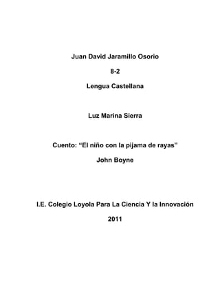 Juan David Jaramillo Osorio<br />8-2<br />Lengua Castellana<br />Luz Marina Sierra<br />Cuento: “El niño con la pijama de rayas”<br />John Boyne<br />I.E. Colegio Loyola Para La Ciencia Y la Innovación<br />2011<br />CUENTO<br />EL NIÑO DE LA PIJAMA DE RAYAS-JHON BOYNE<br />1-Palabras desconocidas<br />Cabizbajo: Con la cabeza inclinada por abatimiento de tristeza<br />Limitarse: Poner límites, atenerse, no decir o hacer algo<br />Asintió: Admitir como  cierto o adecuado o lo dicho o expuesto<br />Porvenir: Desarrollo o situación a futuro<br />Añoraría: Recordar con pena la ausencia, perdida de una cosa o persona<br />Buhardilla: Piso ultimo de un edificio con techos inclinados que aprovechan el hueco del tejado <br />Zanjado: Resolver un asunto o currículo <br />Especto: Decir a alguien bruscamente algo que le sorprende o le molesta<br />Recovecar: Rincón Escondido<br />Puerros: Plantas herbáceas comestibles<br />Efluvios: Emanación, Exhalación, Aroma<br />Esporádicos: Aislado, eventual, ocasional<br />Omiso: Descuido, Olvido, Negligencia<br />Agobiado: Angustiado, Preocupado<br />Aledañas: Limitrofe, cercano, proximidades<br />Chasco: Decepción, desaire, desengaño<br />Irrumpió: Invadir, acometer, entrar<br />Umbros: Entrada, Acceso, pasó<br />Arriate: Camino, senda, sendera<br />Escudriño: Indagar, investigar, observar<br />Erguida: Levantado, Tieso, rigido<br />Ceño: Expresión, gesto, disgusto<br />Trifulca: Riña, alboroto, pelea<br />Trincheras: Defensas, fosa, zanja<br />Tirabuzones: Riso, onda, caracol<br />Demudado: Palido, destiguado, desconmpuesto<br />Egocéntrico: Egoismo, vanidad<br />Granuja: Canasta, sin vergüenza<br />Artilugio: Maquina, aparato, mecanismo<br />Almidado: Planchado, estirado<br />Alambrada: Es una estructura de alambre, normalmente de acero, separada por postes de madera o metal, destinada a delimitar terrenos, encerrar ganado, demarcar propiedades, etc.<br />Titubeando: Oscilar, perder la estabilidad.  Vacilar al hablar.  Sentirse perplejo, dudar para resolver algo<br />Aminoró: Disminuir o reducir el tamaño, cantidad o intensidad de algo<br />Entrecejo: Parte del rostro humano situada verticalmente entre la nariz y la frente y horizontalmente entre las dos cejas<br />Barnizar: Líquido resinoso con que se recubren las superficies de pintura y grabado para fijarla, abrillantarla, aislarla o proteger<br />Revuelo: Vuelta y revuelta del vuelo. Agitación y confusión entre personas<br />Respingo: Sacudida violenta del cuerpo causada por un sobresalto o sorpresa<br />2- Columnas de palabras agudas, graves, esdrújulas y sobreesdrújulas<br />AgudasGravesEsdrújulasSobreesdrújulasPreguntóFríaLíquidoRápidamenteArrodillóSóloAvergonzándoseMojóHabíaFrotándose Aplicó HabríaSecárselasNecesitarás Condenarían Cuestionándose FruncióQueríaHéroeMordióPodríaPeriódicoRetiró QueríaAstrónomo TeníaLágrimasAgarró QueríaEsperándoloBuscóCreíaHartándoseBotiquínDespuésInclinándoseCubrióSabíaAmenazándoloAsintió AúnPreguntárseloAquíParecíaSábadoPodrás ServíaMuchísimoSeráComíanExaminándoloContarásinmóvilEstúpidoPreguntóConvencíaRápidoVeráDesencadenaríaSentándoseContestóPoesíaEstómagoLlevóGeografíaDeslizándoseSentóPreguntaríaContéstameMedicóencogióComémeloAtenciónTendríaPálidoApresuróCríaSimpáticaMirótonteríasSíntomaSuspiró LlovíaKilómetrosAgradeció Valía ÚnicoRepitióParecíaÍntimosoyóPodíaTeníamospilléOcurríaSótanoentróEntendíaSábadoaquíMaríaSimpáticaFijóPreferiríaMirándola RetiróTemíalevantándosetambaleóAquéllasPromételoDejóLeídoPreguntóMayoríaEncogióCategoríaInclinéCautelaTendráVestíanAñadióDevolvíanEchóSabíaAnuncióCómoSoltóDivertíanMusitóDóndeMordióPaísesRefunfuñóAquéllaEsquivóAltaneríaSoltóParecíaMusitóRocióInsistióArrepintióMordióTerminóParpadeóLimitóPensóPalidecióOcurrióDerramóResbalóConsiguióAgarróContemplóCerróIntentóVacilóCaíConfirmóRasuróReflexionóConvirtióBorrónContestóExpresiónEmpezóLevantóArrugóFruncióAlemánFrancésInglésAñadióRegiónDeclaróAnuncióEntróSalónAlgúnAtónitoSentóMarrónruborizó<br />3- ideas principales <br />-El padre de Bruno lo ascendieron y se tuvieron que pasar de casa<br />- A Bruno no  le gusto su nueva casa  porque era vieja y muy pequeña a comparación de su anterior casa<br />-Extrañaba a sus amigos y él creía que no hiba a tener con quien jugar <br />-Todos en ese pueblo tenían un uniforme a rayas <br />-conoció a un niño llamado Shmuel que vivía del otro lado de la cerca y también llevaba puesta ropa a rayas <br />4- Que mensaje me deja el cuento<br />El cuento me dejo que Bruno no quería dejar su casa pero él conocía un amigo que le contaba cosas al otro lado de su cerca<br />5-El autor del libro<br />JHON BOYNE<br />1016054610Escritor irlandés, John Boyne es conocido principalmente por su novela El niño del pijama a rayas, obra que fue adaptada con gran éxito al cine en el año 2008.Boyne comenzó su carrera literaria todavía en su fase como estudiante en el Trinity College de Dublín y logró publicar su primera novela, El ladrón del tiempo, en el año 2000, además de aparecer en varias antologías de prestigio gracias a sus cuentos y relatos cortos.El éxito le llego en 2006 con El niño del pijama a rayas, que logró dar el salto al mercado internacional siendo traducido a más de 40 idiomas y con más de 5 millones de ejemplares vendidos en todo el mundo.La obra de Boyne se dirige tanto a los jóvenes como a los adultos, participando en iniciativas de fomento de la lectura en niños y también en ancianos. Boyne, entre otros premios, ha recibido galardones como el Curtis Brown, el IMPAC, el Irish Novel of the year y también el Qué Leer a la mejor novela extranjera<br />Todos los libros y obras de John Boyne<br />La apuesta<br />2010  <br />La casa del propósito especial<br />2009  <br />Motín en la Bounty<br />2008  <br />El niño con el pijama de rayas<br />2007  <br />El ladrón del tiempo<br />2000 (2011) <br />TRIPTONGOS, DIPTONGOS Y HIATOS<br />TriptongosHiatosSiquieraFríaAlguienTeníaQuieresHabríaValíaVuelvasMientrasHéroeQueríaPodríaLlovíaOcurríaPodíaValíaMuestrasMayoríaVestíanDevolvían SabíaTeníamosPasearPrendía<br />DIPTONGOS<br />Cuidado<br />Demasiado<br />Nuevo<br />Agua<br />Cuenco<br />Mueca<br />Realidad<br />Demasiado<br />Pequeño<br />Aquí<br />Frunció<br />Mordió<br />Nerviosismo<br />Limpiaba<br />Luego<br />Presionaba<br />Líquido<br />Dio<br />Escocieron<br />Hicieron<br />Duele<br />Suave<br />Última<br />Estúpido<br />Impresión<br />Repáro<br />Murmuró<br />Comentó<br />Escuela<br />Aunque<br />Criada<br />Repitió<br />Nadie<br />Encuentras<br />Preciosas<br />Tiene<br />Piense<br />Poniendo<br />Acuerdo<br />Igual<br />Quieres<br />Opinión<br />Agua<br />Propia<br />Estuviera<br />Guardo<br />Volvió<br />Desvió<br />Guardo<br />Silencio<br />Sacudió<br />Conviene<br />Aguantarnos<br />Cuando<br />Insistió<br />