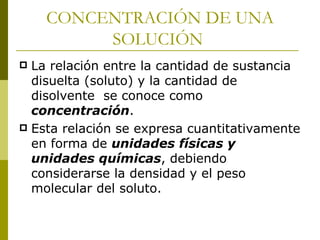 CONCENTRACIÓN DE UNA
         SOLUCIÓN
 La relación entre la cantidad de sustancia
  disuelta (soluto) y la cantidad de
  disolvente se conoce como
  concentración.
 Esta relación se expresa cuantitativamente
  en forma de unidades físicas y
  unidades químicas, debiendo
  considerarse la densidad y el peso
  molecular del soluto.
 