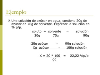 Ejemplo
   Una solución de azúcar en agua, contiene 20g de
    azúcar en 70g de solvente. Expresar la solución en
    % p/p.
                 soluto + solvente    →      solución
                  20g         70g                 90g

                20g azúcar      →     90g solución
                 Xg azúcar       →     100g solución

                      X = 20 * 100   =   22,22 %p/p
                              90
 