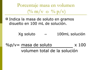 Porcentaje masa en volumen
            (% m/v o % p/v)
   Indica la masa de soluto en gramos
    disuelto en 100 mL de solución.

        Xg soluto     →      100mL solución


%p/v= masa de soluto             x 100
      volumen total de la solución
 