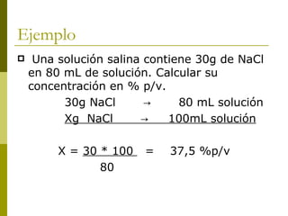 Ejemplo
    Una solución salina contiene 30g de NaCl
    en 80 mL de solución. Calcular su
    concentración en % p/v.
          30g NaCl       →     80 mL solución
          Xg NaCl       →    100mL solución

         X = 30 * 100   =   37,5 %p/v
                80
 