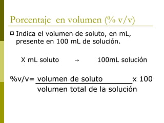 Porcentaje en volumen (% v/v)
   Indica el volumen de soluto, en mL,
    presente en 100 mL de solución.

     X mL soluto     →      100mL solución


%v/v= volumen de soluto          x 100
      volumen total de la solución
 