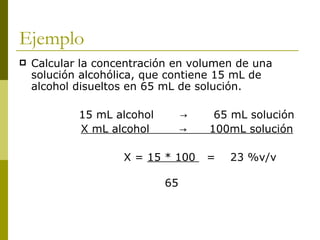 Ejemplo
   Calcular la concentración en volumen de una
    solución alcohólica, que contiene 15 mL de
    alcohol disueltos en 65 mL de solución.

            15 mL alcohol        →    65 mL solución
            X mL alcohol         →   100mL solución

                    X = 15 * 100     =   23 %v/v

                            65
 