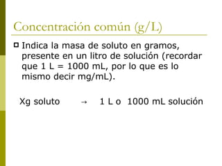 Concentración común (g/L)
   Indica la masa de soluto en gramos,
    presente en un litro de solución (recordar
    que 1 L = 1000 mL, por lo que es lo
    mismo decir mg/mL).

    Xg soluto    →    1 L o 1000 mL solución
 