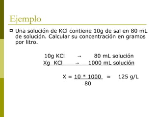 Ejemplo
   Una solución de KCl contiene 10g de sal en 80 mL
    de solución. Calcular su concentración en gramos
    por litro.

              10g KCl     →     80 mL solución
              Xg KCl     →    1000 mL solución

                     X = 10 * 1000   =   125 g/L
                             80
 