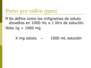 Partes por millón (ppm)
Se define como los miligramos de soluto
 disueltos en 1000 mL o 1 litro de solución.
Nota 1g = 1000 mg

     X mg soluto   →    1000 mL solución
 