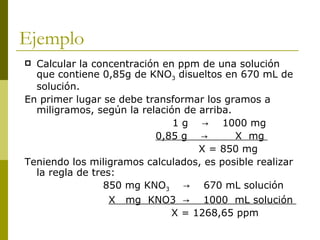 Ejemplo
 Calcular la concentración en ppm de una solución
  que contiene 0,85g de KNO3 disueltos en 670 mL de
  solución.
En primer lugar se debe transformar los gramos a
  miligramos, según la relación de arriba.
                              1 g → 1000 mg
                          0,85 g →         X mg
                                   X = 850 mg
Teniendo los miligramos calculados, es posible realizar
  la regla de tres:
                 850 mg KNO3 → 670 mL solución
                  X mg KNO3 → 1000 mL solución
                             X = 1268,65 ppm
 