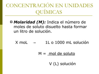 CONCENTRACIÓN EN UNIDADES
        QUÍMICAS
    Molaridad (M): Indica el número de
     moles de soluto disuelto hasta formar
     un litro de solución.

     X moL    →      1L o 1000 mL solución

                  M = mol de soluto

                       V (L) solución
 