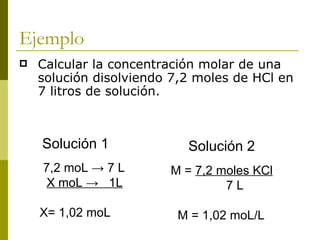 Ejemplo
   Calcular la concentración molar de una
    solución disolviendo 7,2 moles de HCl en
    7 litros de solución.



    Solución 1             Solución 2
    7,2 moL → 7 L       M = 7,2 moles KCl
     X moL → 1L                  7L

    X= 1,02 moL          M = 1,02 moL/L
 