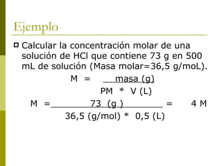 Ejemplo
   Calcular la concentración molar de una
    solución de HCl que contiene 73 g en 500
    mL de solución (Masa molar=36,5 g/moL).
                M =       masa (g)
                       PM * V (L)
      M =            73 (g )          =    4M
               36,5 (g/mol) * 0,5 (L)
 