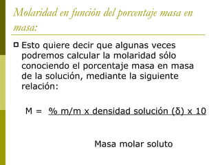 Molaridad en función del porcentaje masa en
masa:
   Esto quiere decir que algunas veces
    podremos calcular la molaridad sólo
    conociendo el porcentaje masa en masa
    de la solución, mediante la siguiente
    relación:

    M = % m/m x densidad solución (δ) x 10


                   Masa molar soluto
 