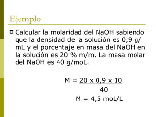 Ejemplo
   Calcular la molaridad del NaOH sabiendo
    que la densidad de la solución es 0,9 g/
    mL y el porcentaje en masa del NaOH en
    la solución es 20 % m/m. La masa molar
    del NaOH es 40 g/moL.

                   M = 20 x 0,9 x 10
                             40
                      M = 4,5 moL/L
 