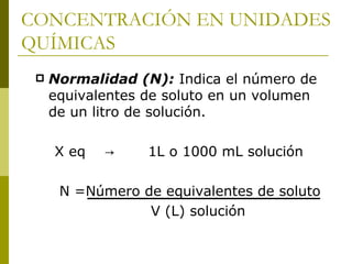 CONCENTRACIÓN EN UNIDADES
QUÍMICAS
    Normalidad (N): Indica el número de
     equivalentes de soluto en un volumen
     de un litro de solución.

     X eq   →     1L o 1000 mL solución

      N =Número de equivalentes de soluto
                 V (L) solución
 