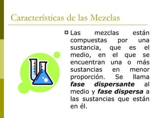 Características de las Mezclas
                 Las     mezclas     están
                  compuestas     por     una
                  sustancia, que es el
                  medio, en el que se
                  encuentran una o más
                  sustancias   en    menor
                  proporción.   Se    llama
                  fase    dispersante      al
                  medio y fase dispersa a
                  las sustancias que están
                  en él.
 