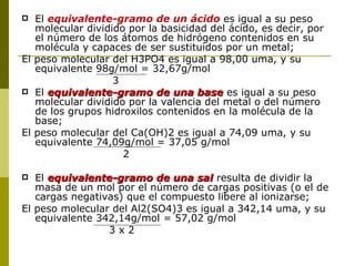   El equivalente-gramo de un ácido es igual a su peso
   molecular dividido por la basicidad del ácido, es decir, por
   el número de los átomos de hidrógeno contenidos en su
   molécula y capaces de ser sustituidos por un metal;
El peso molecular del H3PO4 es igual a 98,00 uma, y su
   equivalente 98g/mol = 32,67g/mol
                   3
 El equivalente-gramo de una base es igual a su peso
   molecular dividido por la valencia del metal o del número
   de los grupos hidroxilos contenidos en la molécula de la
   base;
El peso molecular del Ca(OH)2 es igual a 74,09 uma, y su
   equivalente 74,09g/mol = 37,05 g/mol
                     2

  El equivalente-gramo de una sal resulta de dividir la
   masa de un mol por el número de cargas positivas (o el de
   cargas negativas) que el compuesto libere al ionizarse;
El peso molecular del Al2(SO4)3 es igual a 342,14 uma, y su
   equivalente 342,14g/mol = 57,02 g/mol
                 3x2
 