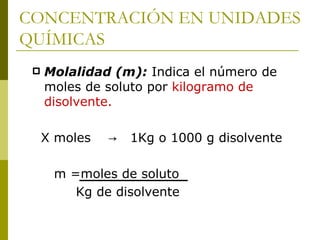 CONCENTRACIÓN EN UNIDADES
QUÍMICAS
    Molalidad (m): Indica el número de
     moles de soluto por kilogramo de
     disolvente.

     X moles   →   1Kg o 1000 g disolvente

      m =moles de soluto
         Kg de disolvente
 