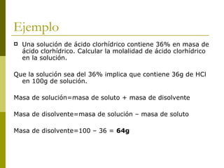 Ejemplo
   Una solución de ácido clorhídrico contiene 36% en masa de
    ácido clorhídrico. Calcular la molalidad de ácido clorhídrico
    en la solución.

Que la solución sea del 36% implica que contiene 36g de HCl
  en 100g de solución.

Masa de solución=masa de soluto + masa de disolvente

Masa de disolvente=masa de solución – masa de soluto

Masa de disolvente=100 – 36 = 64g
 