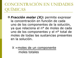 CONCENTRACIÓN EN UNIDADES
QUÍMICAS
    Fracción molar (X): permite expresar
     la concentración en función de cada
     uno de los componentes de la solución,
     ya que relaciona el n° de moles de cada
     uno de los componentes y el n° total de
     moles de todas las sustancias presentes
     en la solución.

     X =moles de un componente
        moles totales
 