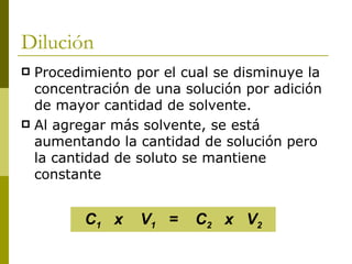 Dilución
 Procedimiento por el cual se disminuye la
  concentración de una solución por adición
  de mayor cantidad de solvente.
 Al agregar más solvente, se está
  aumentando la cantidad de solución pero
  la cantidad de soluto se mantiene
  constante


         C1 x    V1 =   C2 x V2
 
