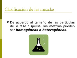 Clasificación de las mezclas

    De acuerdo al tamaño de las partículas
     de la fase dispersa, las mezclas pueden
     ser homogéneas o heterogéneas.
 