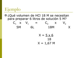Ejemplo
   ¿Qué volumen de HCl 18 M se necesitan
    para preparar 6 litros de solución 5 M?
       C1 x V1         =     C2     x    V2
         5M       6L           18M          X

                        X=5x6
                             18
                       X = 1,67 M
 