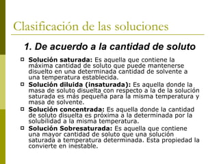 Clasificación de las soluciones
  1. De acuerdo a la cantidad de soluto
    Solución saturada: Es aquella que contiene la
     máxima cantidad de soluto que puede mantenerse
     disuelto en una determinada cantidad de solvente a
     una temperatura establecida.
    Solución diluida (insaturada): Es aquella donde la
     masa de soluto disuelta con respecto a la de la solución
     saturada es más pequeña para la misma temperatura y
     masa de solvente.
    Solución concentrada: Es aquella donde la cantidad
     de soluto disuelta es próxima a la determinada por la
     solubilidad a la misma temperatura.
    Solución Sobresaturada: Es aquella que contiene
     una mayor cantidad de soluto que una solución
     saturada a temperatura determinada. Esta propiedad la
     convierte en inestable.
 