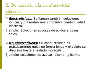 2. De acuerdo a la conductividad
eléctrica
 Electrolíticas: Se llaman también soluciones
  iónicas y presentan una apreciable conductividad
  eléctrica.
Ejemplo: Soluciones acuosas de ácidos y bases,
  sales.

 No electrolíticas: Su conductividad es
  prácticamente nula; no forma iones y el soluto se
  disgrega hasta el estado molecular.
Ejemplo: soluciones de azúcar, alcohol, glicerina.
 