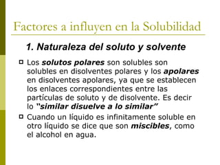 Factores a influyen en la Solubilidad
     1. Naturaleza del soluto y solvente
    Los solutos polares son solubles son
     solubles en disolventes polares y los apolares
     en disolventes apolares, ya que se establecen
     los enlaces correspondientes entre las
     partículas de soluto y de disolvente. Es decir
     lo “similar disuelve a lo similar”
    Cuando un líquido es infinitamente soluble en
     otro líquido se dice que son miscibles, como
     el alcohol en agua.
 