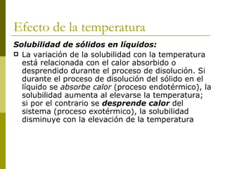 Efecto de la temperatura
Solubilidad de sólidos en líquidos:
 La variación de la solubilidad con la temperatura
  está relacionada con el calor absorbido o
  desprendido durante el proceso de disolución. Si
  durante el proceso de disolución del sólido en el
  líquido se absorbe calor (proceso endotérmico), la
  solubilidad aumenta al elevarse la temperatura;
  si por el contrario se desprende calor del
  sistema (proceso exotérmico), la solubilidad
  disminuye con la elevación de la temperatura
 