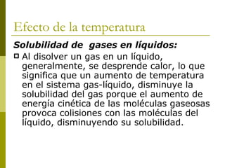 Efecto de la temperatura
Solubilidad de gases en líquidos:
 Al disolver un gas en un líquido,
  generalmente, se desprende calor, lo que
  significa que un aumento de temperatura
  en el sistema gas-líquido, disminuye la
  solubilidad del gas porque el aumento de
  energía cinética de las moléculas gaseosas
  provoca colisiones con las moléculas del
  líquido, disminuyendo su solubilidad.
 