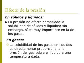 Efecto de la presión
En sólidos y líquidos:
 La presión no afecta demasiado la
  solubilidad de sólidos y líquidos; sin
  embargo, sí es muy importante en la de
  los gases.
En gases:
 La solubilidad de los gases en líquidos
  es directamente proporcional a la
  presión del gas sobre el líquido a una
  temperatura dada.
 