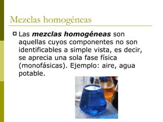 Mezclas homogéneas
   Las mezclas homogéneas son
    aquellas cuyos componentes no son
    identificables a simple vista, es decir,
    se aprecia una sola fase física
    (monofásicas). Ejemplo: aire, agua
    potable.
 