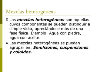 Mezclas heterogéneas
 Las mezclas heterogéneas son aquellas
  cuyos componentes se pueden distinguir a
  simple vista, apreciándose más de una
  fase física. Ejemplo: Agua con piedra,
  agua con aceite.
 Las mezclas heterogéneas se pueden
  agrupar en: Emulsiones, suspensiones
  y coloides.
 