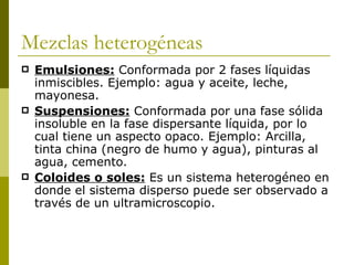 Mezclas heterogéneas
   Emulsiones: Conformada por 2 fases líquidas
    inmiscibles. Ejemplo: agua y aceite, leche,
    mayonesa.
   Suspensiones: Conformada por una fase sólida
    insoluble en la fase dispersante líquida, por lo
    cual tiene un aspecto opaco. Ejemplo: Arcilla,
    tinta china (negro de humo y agua), pinturas al
    agua, cemento.
   Coloides o soles: Es un sistema heterogéneo en
    donde el sistema disperso puede ser observado a
    través de un ultramicroscopio.
 