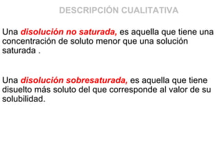 Una disolución no saturada, es aquella que tiene una
concentración de soluto menor que una solución
saturada .
Una disolución sobresaturada, es aquella que tiene
disuelto más soluto del que corresponde al valor de su
solubilidad.
DESCRIPCIÓN CUALITATIVA
 