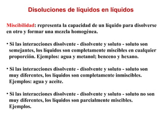 Miscibilidad: representa la capacidad de un líquido para disolverse
en otro y formar una mezcla homogénea.
• Si las interacciones disolvente - disolvente y soluto - soluto son
semejantes, los líquidos son completamente miscibles en cualquier
proporción. Ejemplos: agua y metanol; benceno y hexano.
• Si las interacciones disolvente - disolvente y soluto - soluto son
muy diferentes, los líquidos son completamente inmiscibles.
Ejemplos: agua y aceite.
• Si las interacciones disolvente - disolvente y soluto - soluto no son
muy diferentes, los líquidos son parcialmente miscibles.
Ejemplos.
Disoluciones de líquidos en líquidos
 