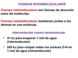 FUERZAS INTERMOLECULARES
Fuerzas intermoleculares son fuerzas de atracción
entre las moléculas.
Fuerzas intramoleculares mantienen juntos a los
átomos en una molécula.
Intermolecular contra intramolecular
• 41 kJ para evaporar 1 mol de agua
(intermolecular)
• 930 kJ para romper todos los enlaces O-H en
1 mol de agua (intramolecular)
 