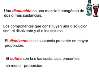 Una disolución es una mezcla homogénea de
dos o más sustancias.
El soluto son la o las sustancias presentes
en menor proporción.
El disolvente es la sustancia presente en mayor
proporción.
Los componentes que constituyen una disolución
son: el disolvente y el o los solutos
 