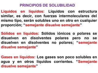 PRINCIPIOS DE SOLUBILIDAD
Líquidos en líquidos: Líquidos con estructura
similar, es decir, con fuerzas intermoleculares del
mismo tipo, serán solubles uno en otro en cualquier
proporción; “semejante disuelve semejante”
Sólidos en líquidos: Sólidos iónicos o polares se
disuelven en disolventes polares pero no se
disuelven en disolventes no polares; “semejante
disuelve semejante”
Gases en líquidos: Los gases son poco solubles en
agua y en otros líquidos corrientes. “Semejante
disuelve semejante”
 