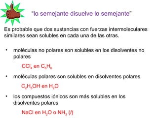 “lo semejante disuelve lo semejante”
Es probable que dos sustancias con fuerzas intermoleculares
similares sean solubles en cada una de las otras.
• moléculas no polares son solubles en los disolventes no
polares
CCl4 en C6H6
• moléculas polares son solubles en disolventes polares
C2H5OH en H2O
• los compuestos iónicos son más solubles en los
disolventes polares
NaCl en H2O o NH3 (l)
 
