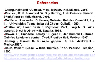 Referencias
-Chang, Raimond. Química. 7ª ed. McGraw-Hill. México. 2003.
-Petrucci, R. H.; Harwood, W. S. y Herring, F. G. Química General.
8ª ed. Prentice Hall. Madrid. 2003.
-Gutiérrez, Alexander; Gutiérrez, Roberto. Química General I, II y
III. Universidad Tecnológica del Chocó. Quibdó. 1999.
-Whitten W.; Kenet, Davis E. Raymond; Peck, Larry M. Química
general. 5a
ed. McGraw-Hill. España. 1998.
-Brown, L.; Theodore, Lemay.; Eugene H, Jr.; Bursten E. Bruce.
Química La ciencia central. 7a
ed. Prentice Hall. Mexíco. 1997.
-Ebbing , Darrell D. Química general. 5a
ed. McGraw-Hill.
México.1997.
-Daub, Willian; Seese, Willian. Química. 7a
ed. Pearson. México.
1996. -
http://www.monografias.com/trabajos14/soluciones/soluciones.sh
http://www.monografias.com/trabajos7/diso/diso.shtml#conce
 